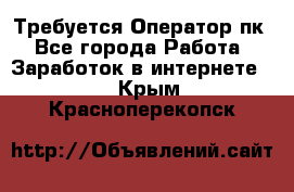 Требуется Оператор пк - Все города Работа » Заработок в интернете   . Крым,Красноперекопск